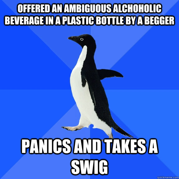 Offered an ambiguous alchoholic beverage in a plastic bottle by a begger  Panics and takes a swig  Socially Awkward Penguin