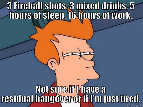 3 FIREBALL SHOTS. 3 MIXED DRINKS. 5 HOURS OF SLEEP. 16 HOURS OF WORK. NOT SURE IF I HAVE A RESIDUAL HANGOVER OR IF I'M JUST TIRED. Futurama Fry