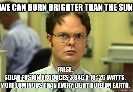 We can burn brighter than the sun  False.
Solar fusion produces 3.846 x 10^26 Watts, more luminous than every light bulb on earth.  Schrute