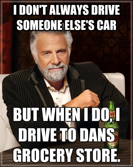 I don't always drive someone else's car but when i do, i drive to dans grocery store.
  The Most Interesting Man In The World
