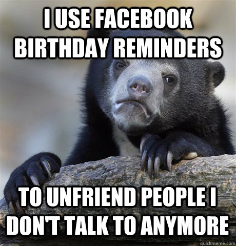 I USE FACEBOOK BIRTHDAY REMINDERS TO UNFRIEND PEOPLE I DON'T TALK TO ANYMORE - I USE FACEBOOK BIRTHDAY REMINDERS TO UNFRIEND PEOPLE I DON'T TALK TO ANYMORE  Confession Bear