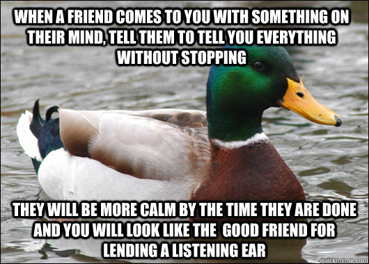 when a friend comes to you with something on their mind, tell them to tell you everything without stopping they will be more calm by the time they are done and you will look like the  good friend for lending a listening ear  Actual Advice Mallard