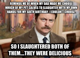reminds me of when my dad made me choose which of my pet calves to slaughter with my own hands for my sixth birthday. I couldn't choose.
 so i slaughtered both of them....they were delicious  Ron Swanson