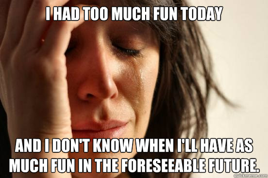 I had too much fun today and I don't know when I'll have as much fun in the foreseeable future.  First World Problems