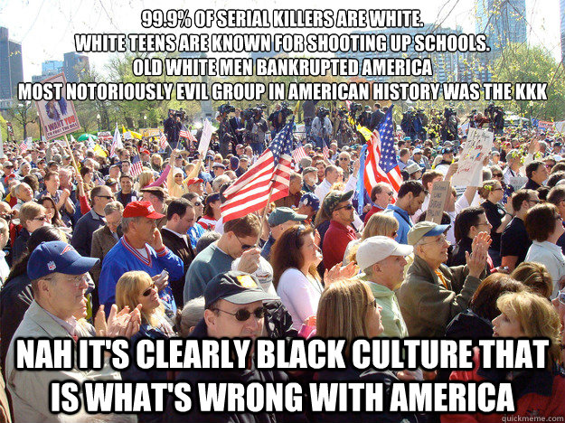 99.9% of serial killers are white. 
White teens are known for shooting up schools.
Old White men bankrupted America 
Most notoriously evil group in american history was the KKk Nah it's clearly black culture that is what's wrong with america   