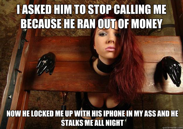 I asked him to stop calling me because he ran out of money Now he locked me up with his iphone in my ass and he stalks me all night  