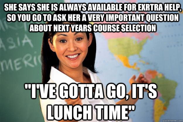 she says she is always available for exrtra help, so You go to ask her a very important question about next years course selection 