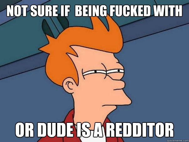 not sure if  being fucked with or dude is a redditor  