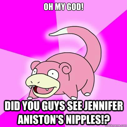 OH MY GOD! Did you guys see jennifer aniston's nipples!?  Slowpoke