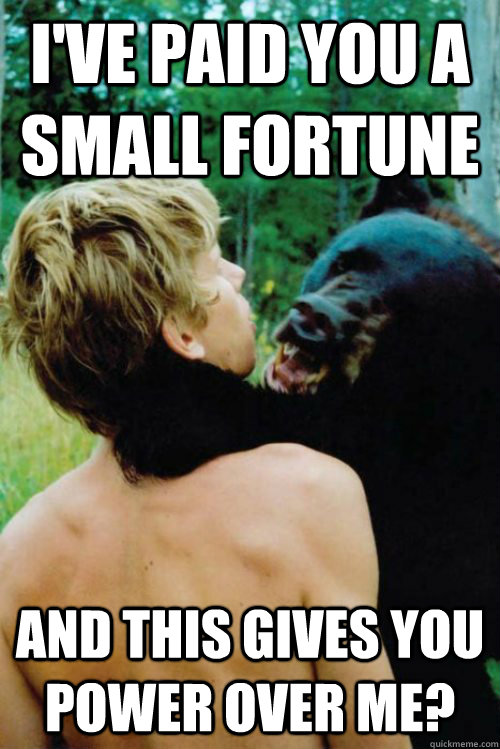 I've paid you a small fortune and this gives you power over me?  Bane Bear