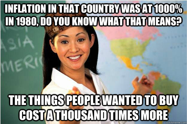 Inflation in that country was at 1000% in 1980, Do you know what that means? The things people wanted to buy cost a thousand times more  Scumbag Teacher