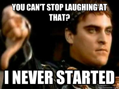 You can't stop laughing at that? I never started  Downvoting Roman