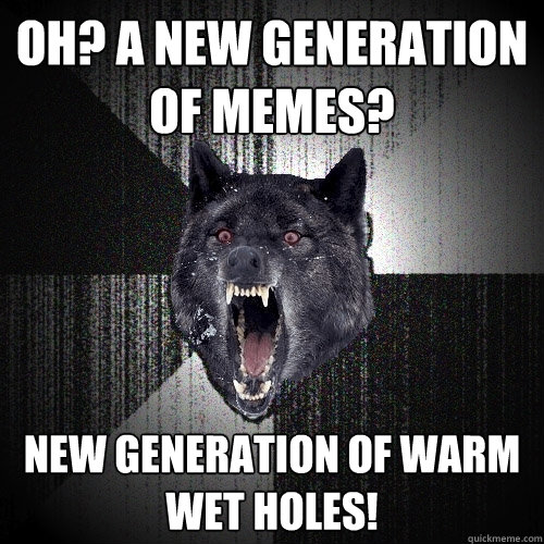 Oh? a new generation of memes?  new generation of warm wet holes!  Insanity Wolf