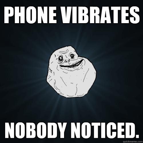 Phone vibrates Nobody noticed.  Forever Alone