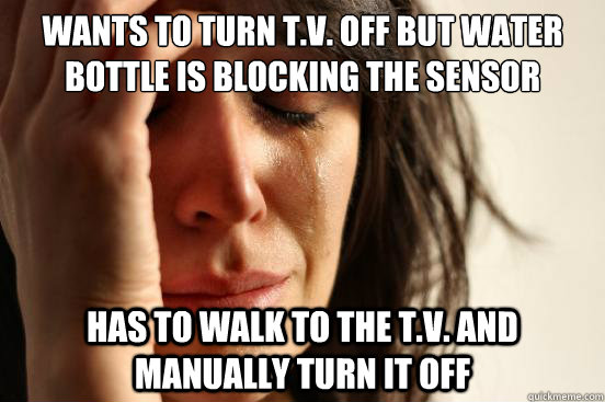 Wants to turn T.V. off but water bottle is blocking the sensor  Has to walk to the t.v. and manually turn it off  First World Problems
