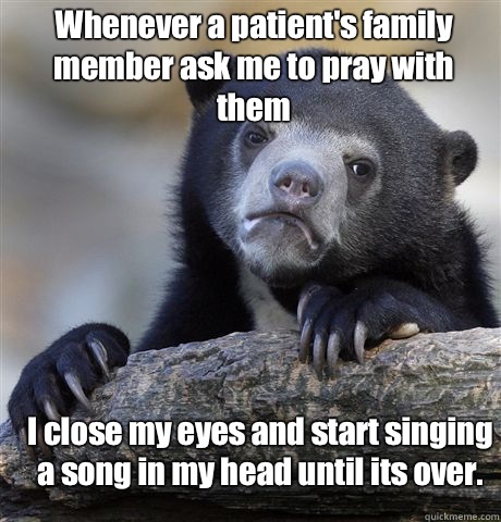 Whenever a patient's family member ask me to pray with them I close my eyes and start singing a song in my head until its over.   Confession Bear