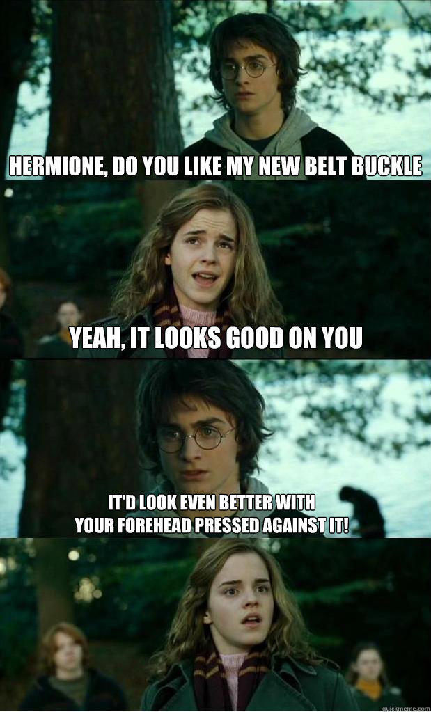 hermione, do you like my new belt buckle yeah, it looks good on you It'd look even better with 
your forehead pressed against it!  Horny Harry