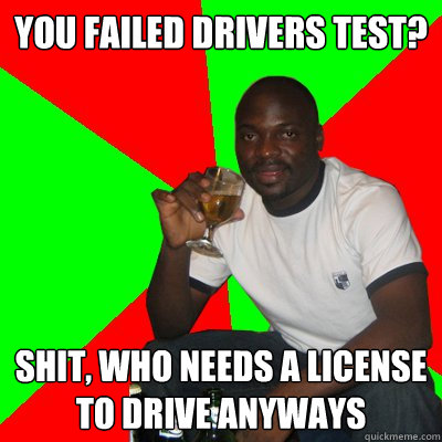 you failed drivers test? shit, who needs a license to drive anyways  