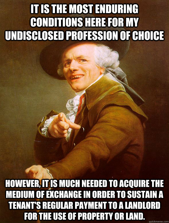 it is the most enduring conditions here for my undisclosed profession of choice  However, it is much needed to acquire the medium of exchange in order to sustain A tenant's regular payment to a landlord for the use of property or land.  Joseph Ducreux