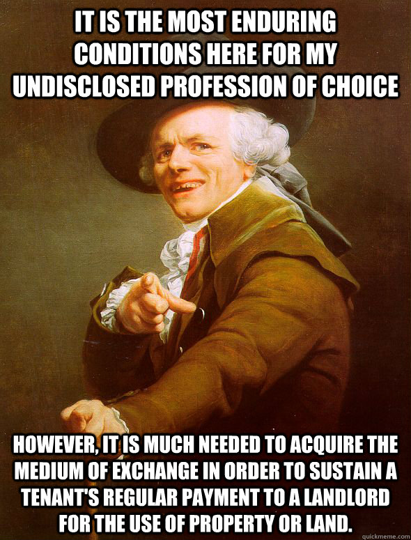 it is the most enduring conditions here for my undisclosed profession of choice  However, it is much needed to acquire the medium of exchange in order to sustain A tenant's regular payment to a landlord for the use of property or land. - it is the most enduring conditions here for my undisclosed profession of choice  However, it is much needed to acquire the medium of exchange in order to sustain A tenant's regular payment to a landlord for the use of property or land.  Joseph Ducreux