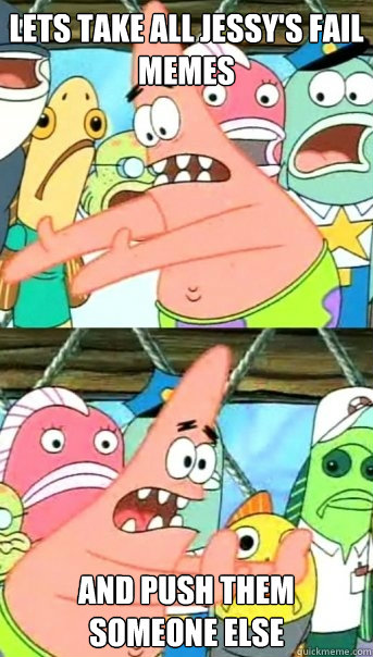 Lets take all Jessy's fail memes and push them someone else  Push it somewhere else Patrick