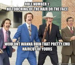 rule number 1:
no touching of the hair or the face






wouldnt wanna ruin that pretty emo haircut of yours - rule number 1:
no touching of the hair or the face






wouldnt wanna ruin that pretty emo haircut of yours  ANCHORMAN FIGHT LIKE TDE