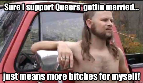 Sure I support Queers  gettin married... just means more bitches for myself! - Sure I support Queers  gettin married... just means more bitches for myself!  Almost Politically Correct Redneck