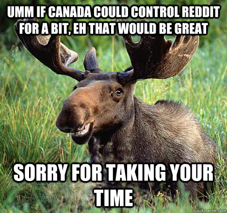Umm if Canada could control reddit for a bit, eh that would be great sorry for taking your time  