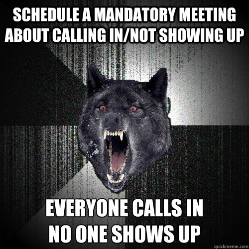 Schedule a Mandatory meeting about calling in/not showing up Everyone calls in 
no one shows up  Insanity Wolf