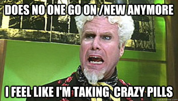 Does no one go on /new anymore I feel like i'm taking  crazy pills  Angry mugatu