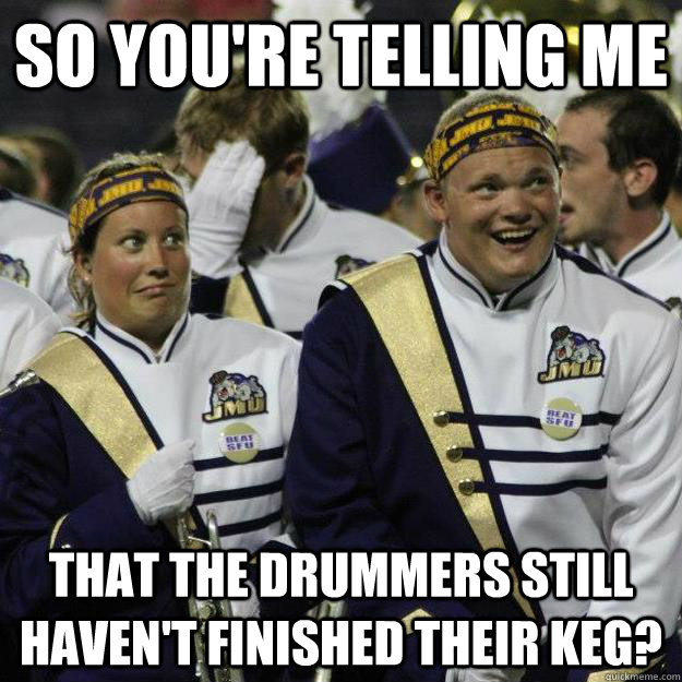 So you're telling me that the drummers still haven't finished their keg? - So you're telling me that the drummers still haven't finished their keg?  Misc