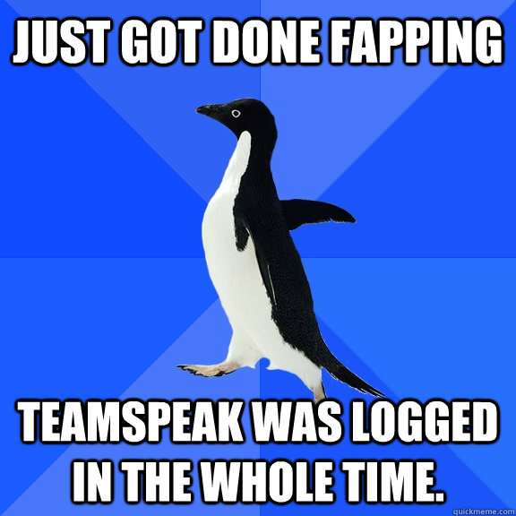 Just got done fapping Teamspeak was logged in the whole time.  Socially Awkward Penguin