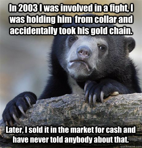 In 2003 I was involved in a fight, I was holding him  from collar and accidentally took his gold chain. Later, I sold it in the market for cash and have never told anybody about that. - In 2003 I was involved in a fight, I was holding him  from collar and accidentally took his gold chain. Later, I sold it in the market for cash and have never told anybody about that.  Confession Bear