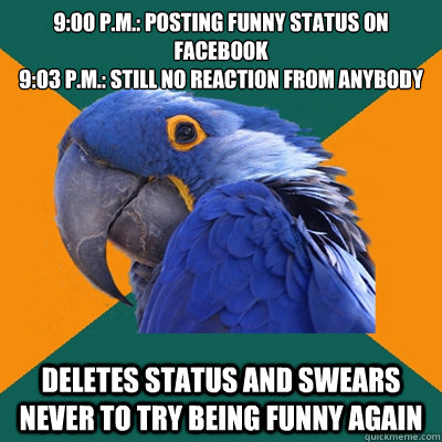 9:00 p.m.: POSTING FUNNY STATUS ON FACEBOOK
9:03 p.m.: still no reaction from anybody Deletes status and swears never to try being funny again  Paranoid Parrot