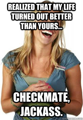 Realized that my life turned out better than yours... Checkmate, Jackass.  Friend Zone Fiona