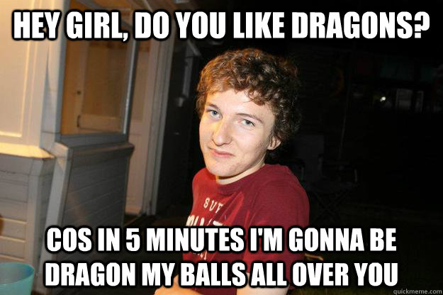 hey girl, do you like dragons? cos in 5 minutes i'm gonna be dragon my balls all over you  