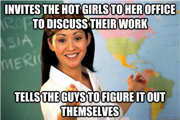 Invites the hot girls to her office to discuss their work Tells the guys to figure it out themselves  Scumbag Teacher