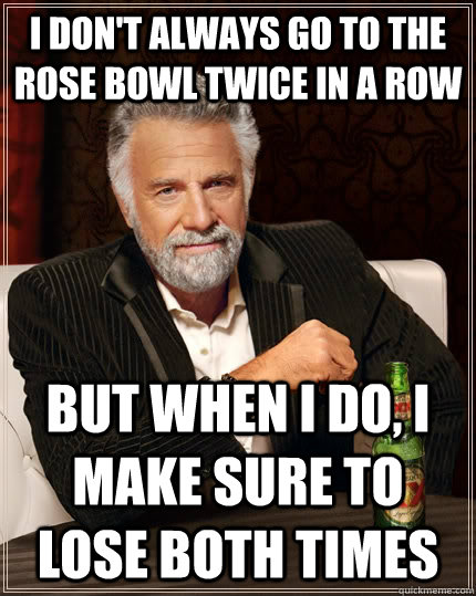 I don't always go to the rose bowl twice in a row but when i do, i make sure to lose both times  The Most Interesting Man In The World