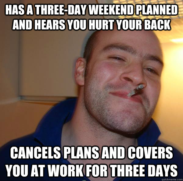 has a three-day weekend planned and hears you hurt your back cancels plans and covers you at work for three days - has a three-day weekend planned and hears you hurt your back cancels plans and covers you at work for three days  Misc