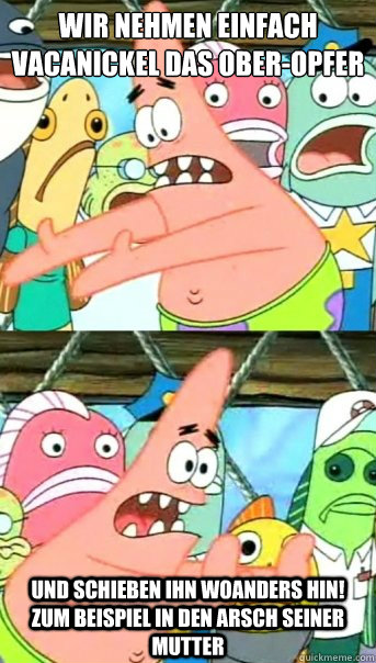 Wir nehmen einfach vacanickel das ober-opfer
 und schieben ihn woanders hin! Zum beispiel in den arsch seiner mutter  Push it somewhere else Patrick