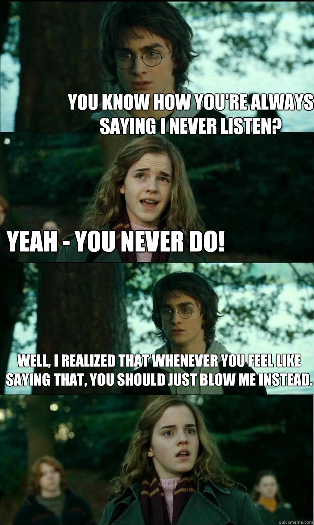 you know how you're always saying i never listen? yeah - you never do! well, i realized that whenever you feel like saying that, you should just blow me instead. - you know how you're always saying i never listen? yeah - you never do! well, i realized that whenever you feel like saying that, you should just blow me instead.  Horny Harry