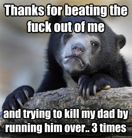 Thanks for beating the fuck out of me and trying to kill my dad by running him over.. 3 times - Thanks for beating the fuck out of me and trying to kill my dad by running him over.. 3 times  Confession Bear