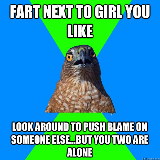 Fart next to girl you like Look around to push blame on someone else...but you two are alone  