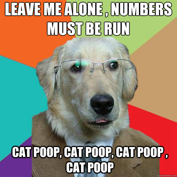 Leave me alone , numbers must be run
 cat poop, cat poop, cat poop , cat poop  Business Dog