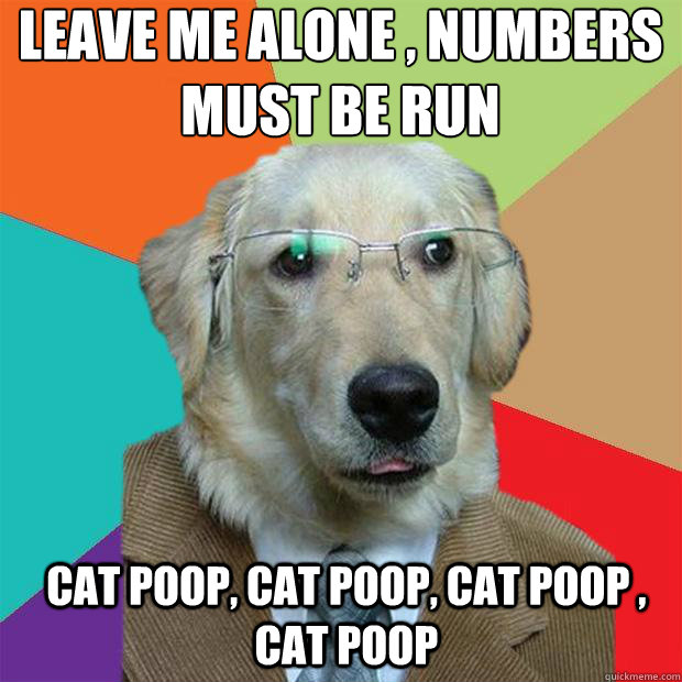 Leave me alone , numbers must be run
 cat poop, cat poop, cat poop , cat poop - Leave me alone , numbers must be run
 cat poop, cat poop, cat poop , cat poop  Business Dog