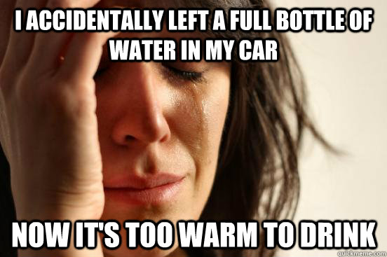 I accidentally left a full bottle of water in my car now it's too warm to drink  First World Problems