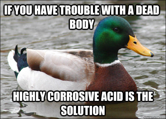 If you have trouble with a dead body highly corrosive acid is the solution  Actual Advice Mallard