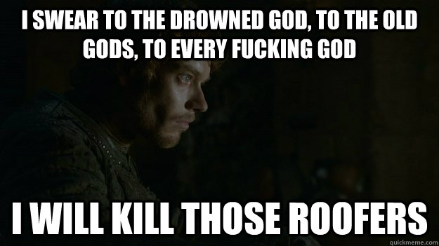 I swear to the drowned god, to the old gods, to every fucking god i will kill those roofers - I swear to the drowned god, to the old gods, to every fucking god i will kill those roofers  Frustrated Theon