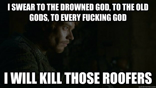 I swear to the drowned god, to the old gods, to every fucking god i will kill those roofers  