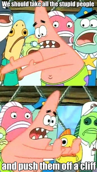 We should take all the stupid people and push them off a cliff  Push it somewhere else Patrick